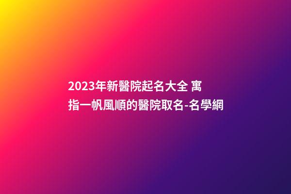 2023年新醫院起名大全 寓指一帆風順的醫院取名-名學網-第1張-公司起名-玄機派